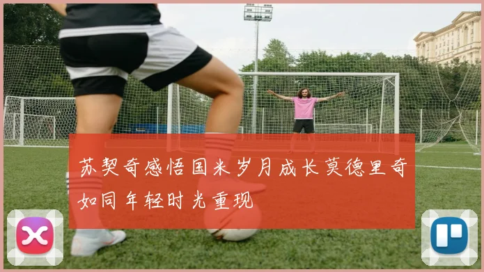 苏契奇感悟国米岁月成长莫德里奇如同年轻时光重现