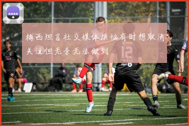 梅西坦言社交媒体烦恼有时想取消关注但无奈无法做到