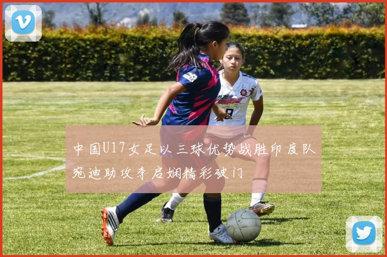 中国U17女足以三球优势战胜印度队宛迪助攻李启娴精彩破门