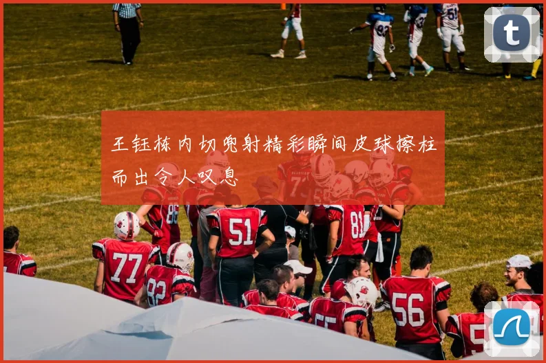 王钰栋内切兜射精彩瞬间皮球擦柱而出令人叹息