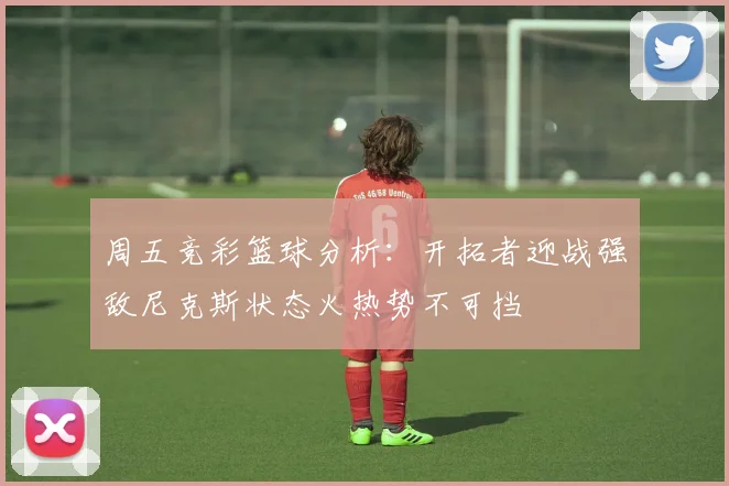 周五竞彩篮球分析：开拓者迎战强敌尼克斯状态火热势不可挡
