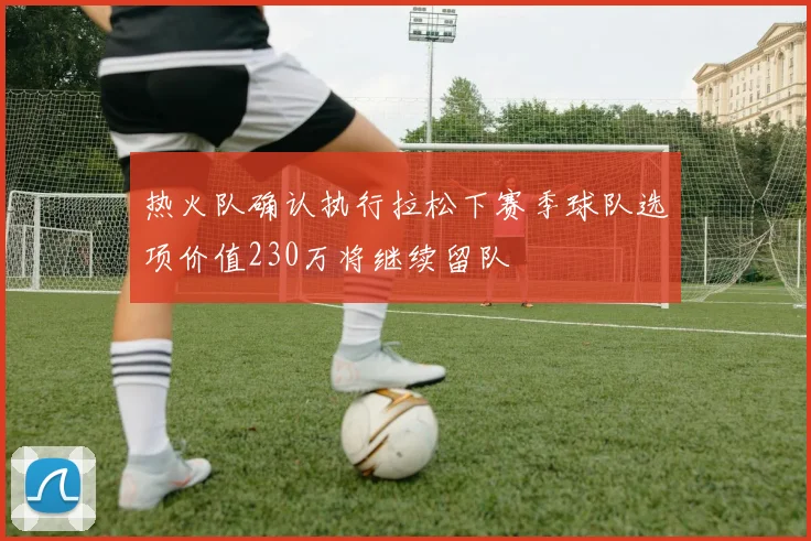 热火队确认执行拉松下赛季球队选项价值230万将继续留队