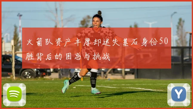 火箭队资产丰厚却迷失基石身份50胜背后的困惑与挑战