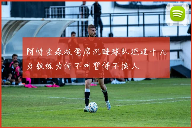 阿特金森板凳席沉睡球队连追十几分教练为何不叫暂停不换人