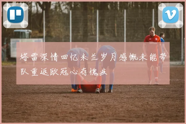 塔雷深情回忆米兰岁月感慨未能带队重返欧冠心存愧疚