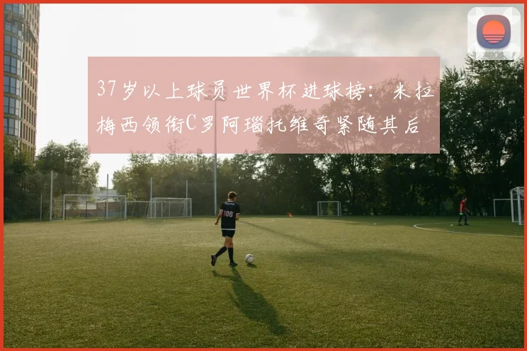 37岁以上球员世界杯进球榜：米拉梅西领衔C罗阿瑙托维奇紧随其后