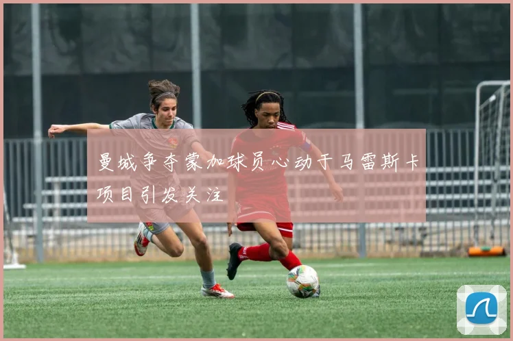 曼城争夺蒙加球员心动于马雷斯卡项目引发关注