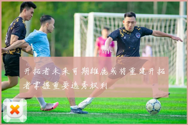开拓者未来可期雄鹿或将重建开拓者掌握重要选秀权利