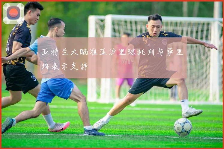 亚特兰大瞄准亚沙里琼托利与萨里均表示支持
