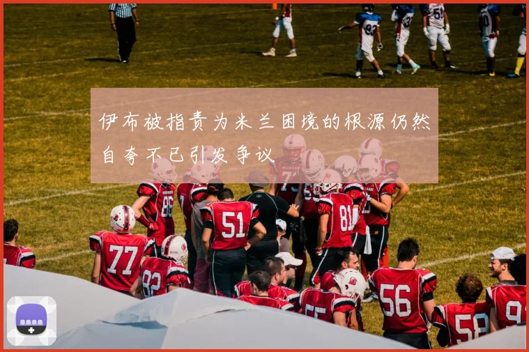 伊布被指责为米兰困境的根源仍然自夸不已引发争议