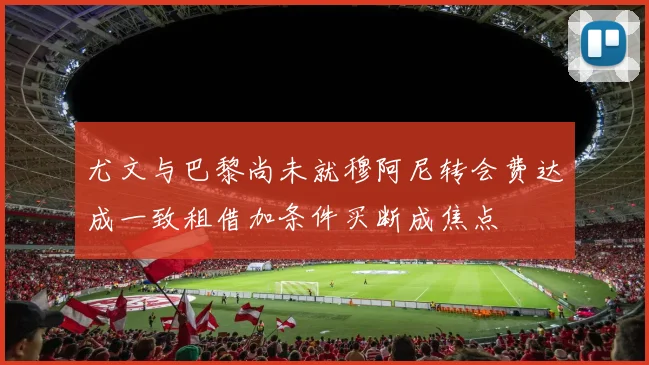 尤文与巴黎尚未就穆阿尼转会费达成一致租借加条件买断成焦点