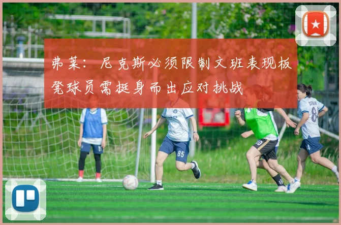 弗莱：尼克斯必须限制文班表现板凳球员需挺身而出应对挑战