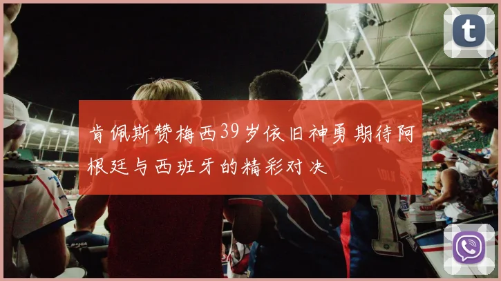 肯佩斯赞梅西39岁依旧神勇期待阿根廷与西班牙的精彩对决