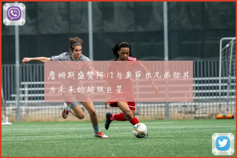 詹姆斯盛赞阿门与奥萨尔兄弟称其为未来的超级巨星