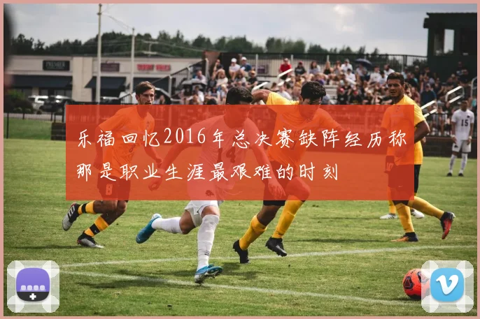 乐福回忆2016年总决赛缺阵经历称那是职业生涯最艰难的时刻
