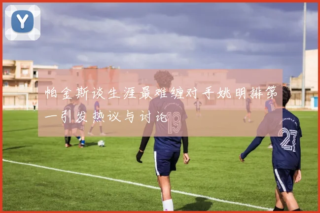 帕金斯谈生涯最难缠对手姚明排第一引发热议与讨论