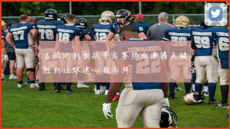 吉诺比利激战季后赛热血沸腾关键胜利让球迷心潮澎湃