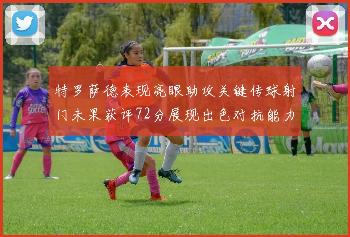 特罗萨德表现亮眼助攻关键传球射门未果获评72分展现出色对抗能力