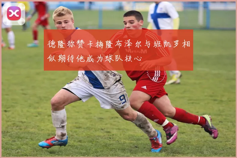 德隆称赞卡梅隆布泽尔与班凯罗相似期待他成为球队核心