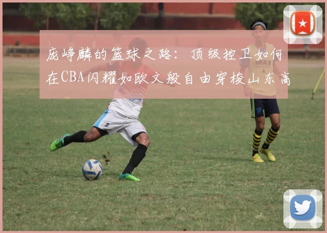 庞峥麟的篮球之路：顶级控卫如何在CBA闪耀如欧文般自由穿梭山东高速
