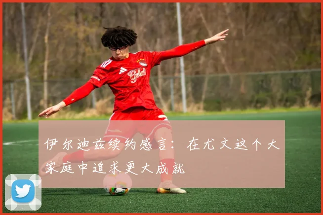 伊尔迪兹续约感言：在尤文这个大家庭中追求更大成就