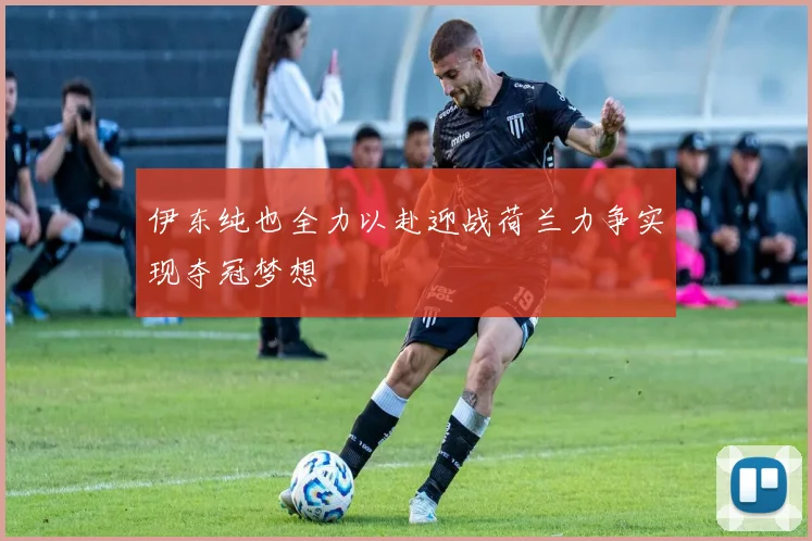 伊东纯也全力以赴迎战荷兰力争实现夺冠梦想