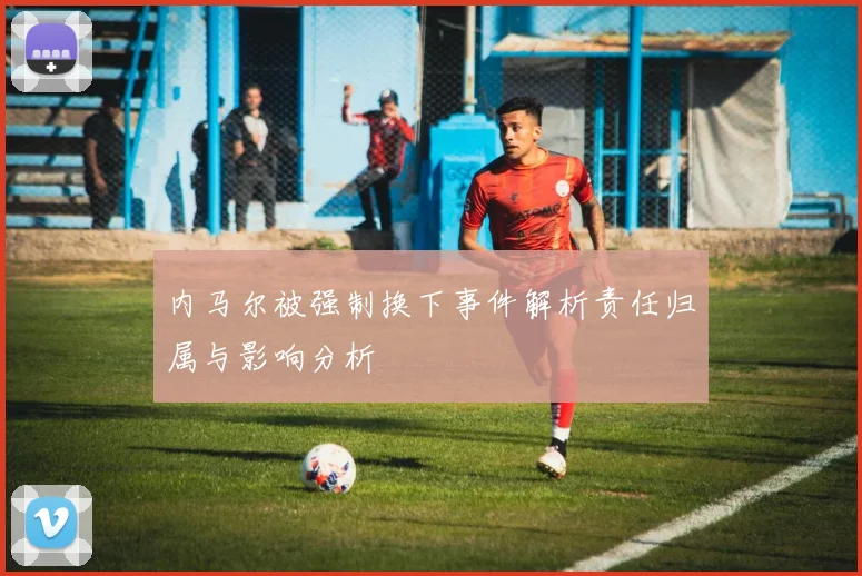 内马尔被强制换下事件解析责任归属与影响分析