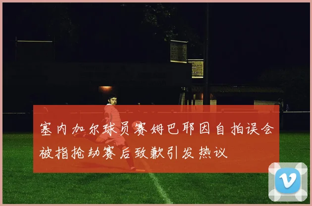 塞内加尔球员赛姆巴耶因自拍误会被指抢劫赛后致歉引发热议