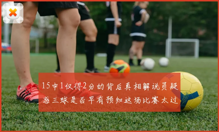 15中1仅得2分的背后真相解说员疑惑三球是否早有预知这场比赛太过抽象