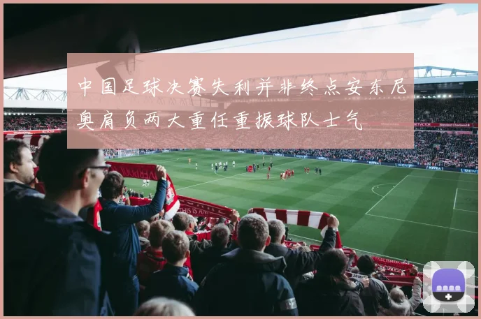 中国足球决赛失利并非终点安东尼奥肩负两大重任重振球队士气