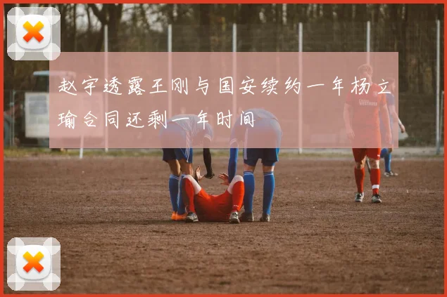 赵宇透露王刚与国安续约一年杨立瑜合同还剩一年时间