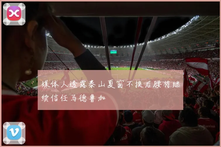 媒体人透露泰山夏窗不换后腰将继续信任马德鲁加