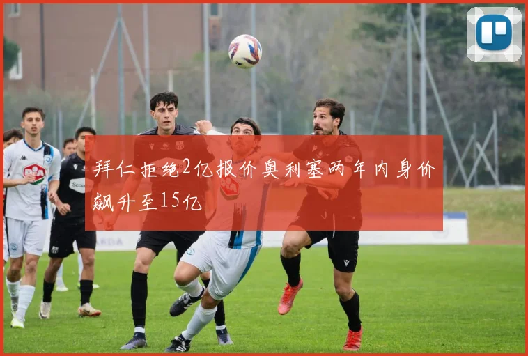 拜仁拒绝2亿报价奥利塞两年内身价飙升至15亿